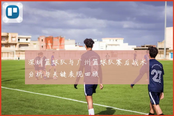 深圳篮球队与广州篮球队赛后战术分析与关键表现回顾