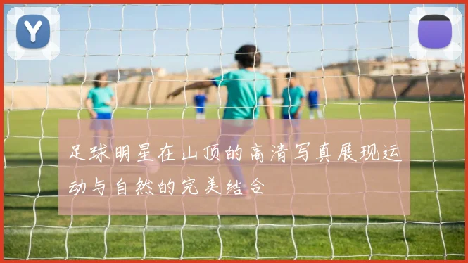 足球明星在山顶的高清写真展现运动与自然的完美结合